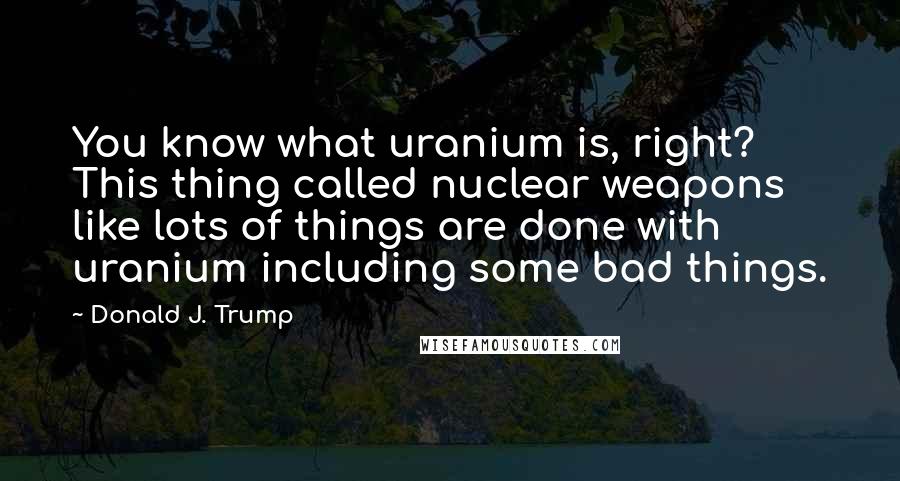 Donald J. Trump Quotes: You know what uranium is, right? This thing called nuclear weapons like lots of things are done with uranium including some bad things.