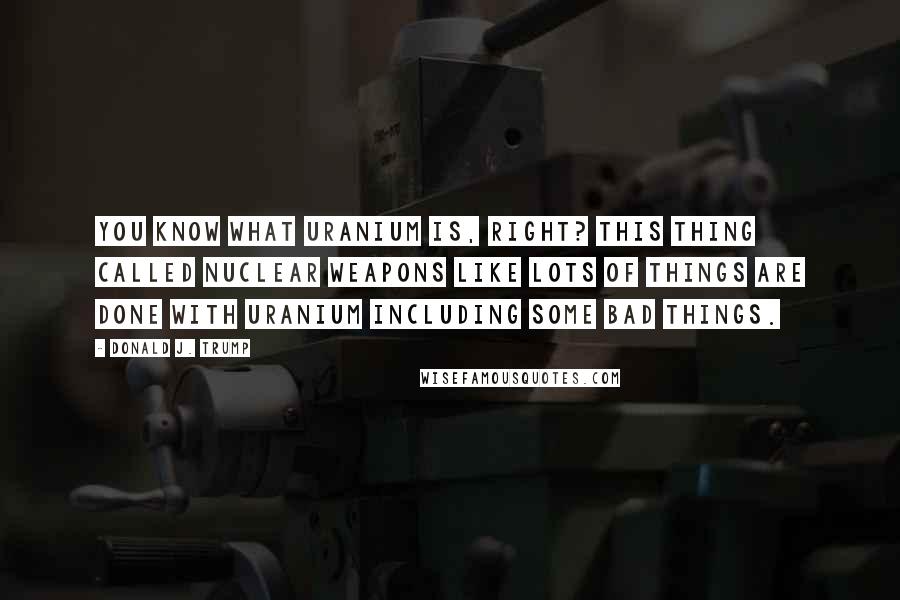Donald J. Trump Quotes: You know what uranium is, right? This thing called nuclear weapons like lots of things are done with uranium including some bad things.