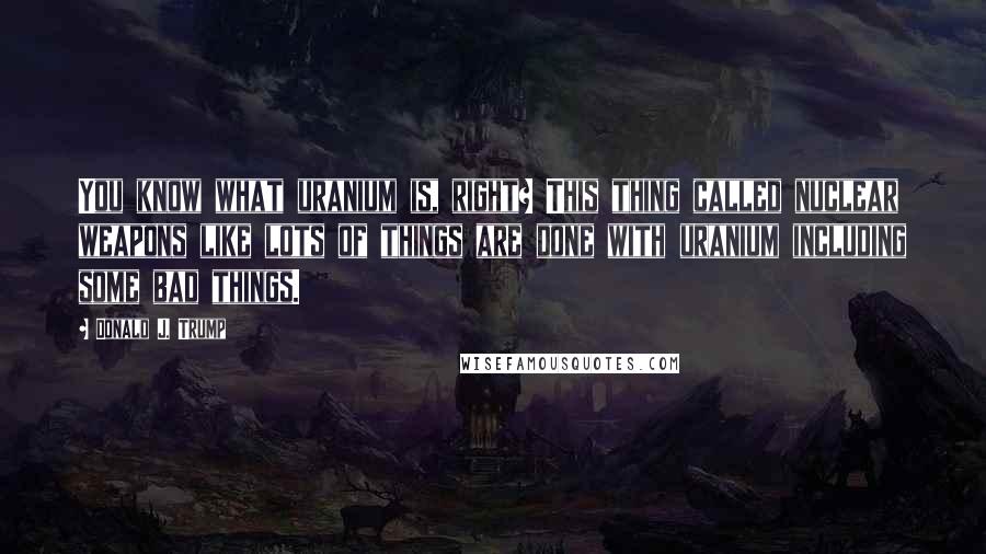 Donald J. Trump Quotes: You know what uranium is, right? This thing called nuclear weapons like lots of things are done with uranium including some bad things.