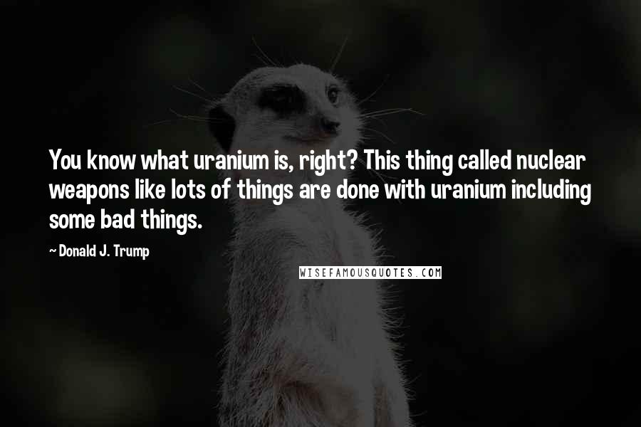 Donald J. Trump Quotes: You know what uranium is, right? This thing called nuclear weapons like lots of things are done with uranium including some bad things.