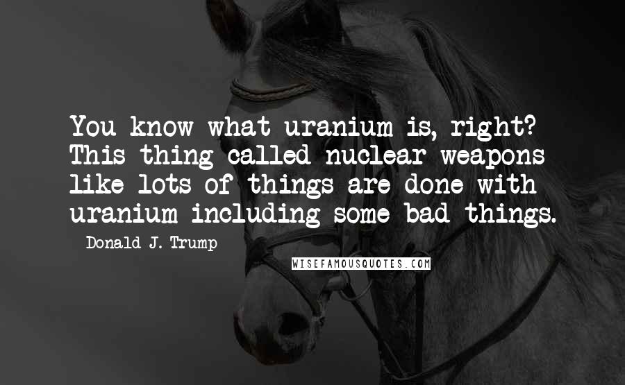 Donald J. Trump Quotes: You know what uranium is, right? This thing called nuclear weapons like lots of things are done with uranium including some bad things.