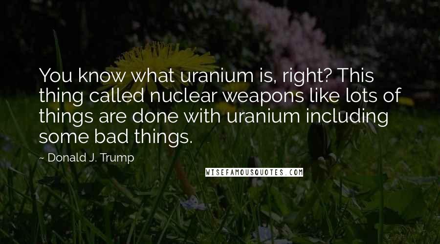 Donald J. Trump Quotes: You know what uranium is, right? This thing called nuclear weapons like lots of things are done with uranium including some bad things.