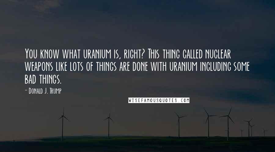 Donald J. Trump Quotes: You know what uranium is, right? This thing called nuclear weapons like lots of things are done with uranium including some bad things.