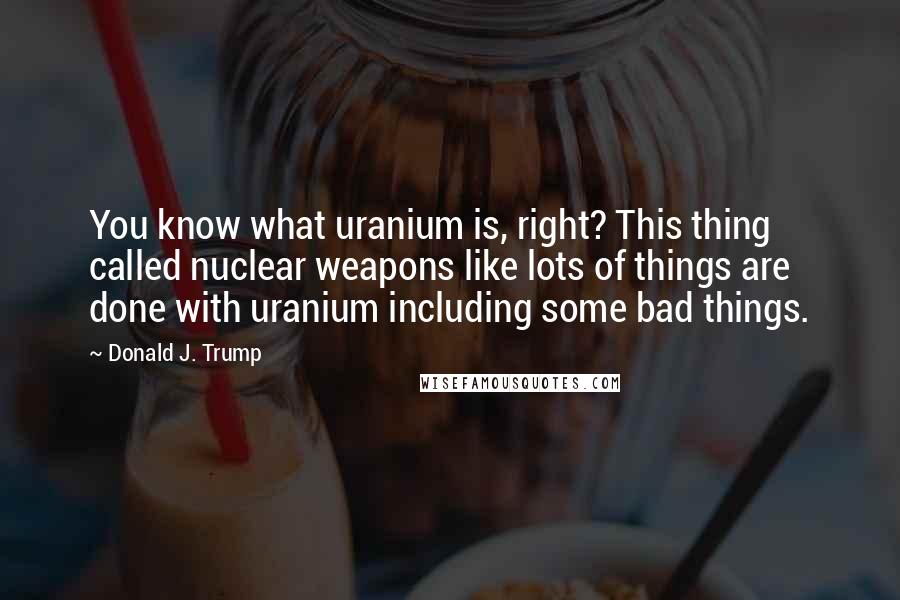 Donald J. Trump Quotes: You know what uranium is, right? This thing called nuclear weapons like lots of things are done with uranium including some bad things.