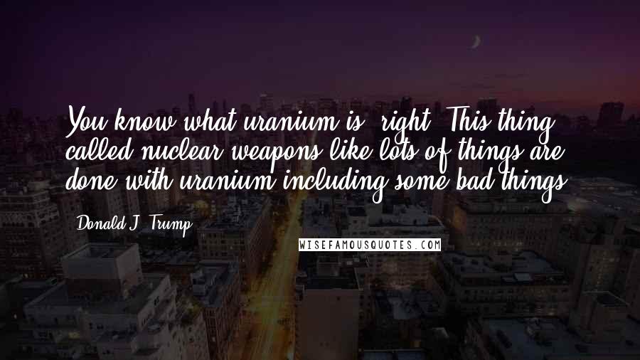 Donald J. Trump Quotes: You know what uranium is, right? This thing called nuclear weapons like lots of things are done with uranium including some bad things.