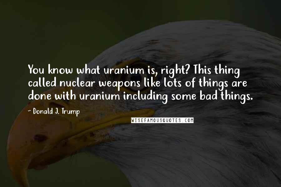 Donald J. Trump Quotes: You know what uranium is, right? This thing called nuclear weapons like lots of things are done with uranium including some bad things.