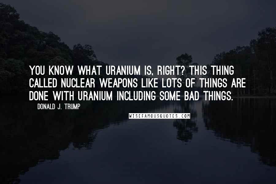 Donald J. Trump Quotes: You know what uranium is, right? This thing called nuclear weapons like lots of things are done with uranium including some bad things.