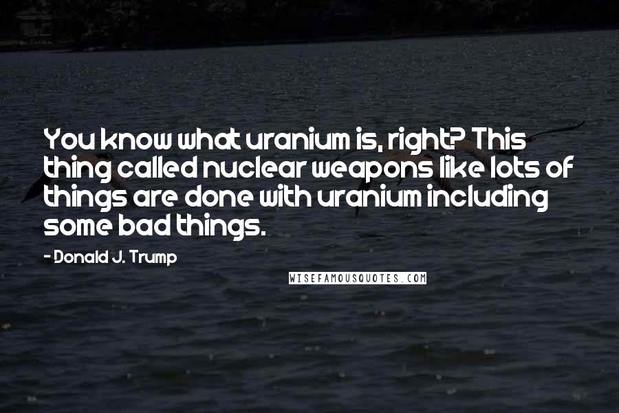 Donald J. Trump Quotes: You know what uranium is, right? This thing called nuclear weapons like lots of things are done with uranium including some bad things.