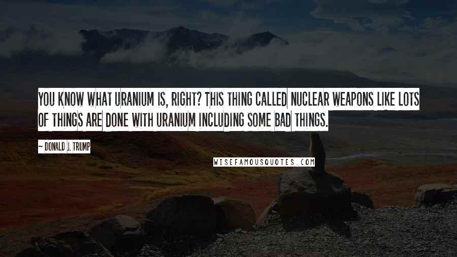 Donald J. Trump Quotes: You know what uranium is, right? This thing called nuclear weapons like lots of things are done with uranium including some bad things.