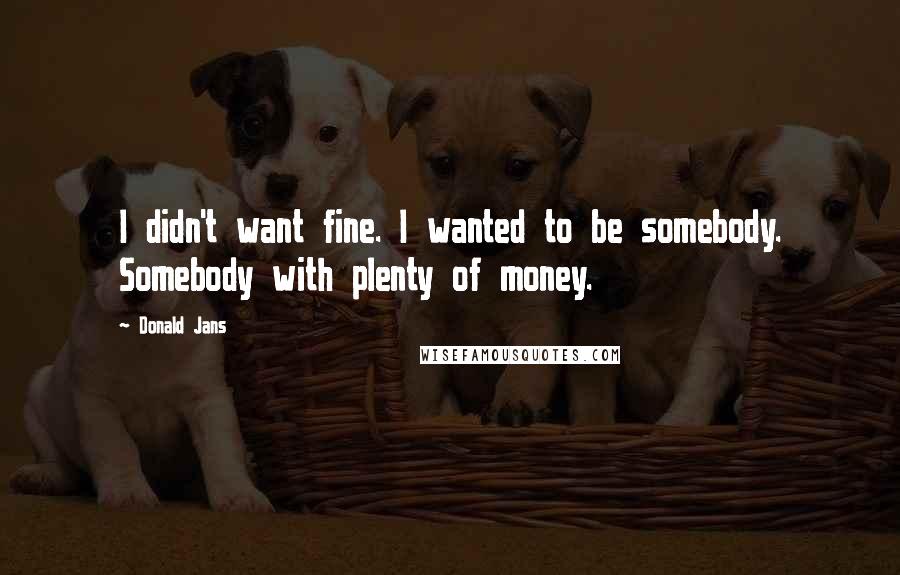 Donald Jans Quotes: I didn't want fine. I wanted to be somebody. Somebody with plenty of money.