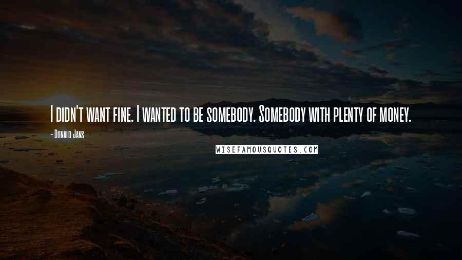 Donald Jans Quotes: I didn't want fine. I wanted to be somebody. Somebody with plenty of money.