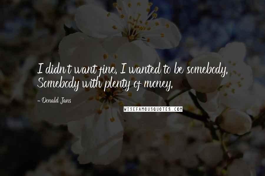 Donald Jans Quotes: I didn't want fine. I wanted to be somebody. Somebody with plenty of money.