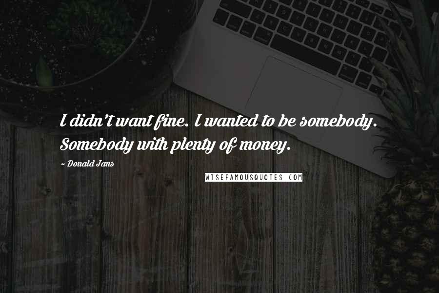 Donald Jans Quotes: I didn't want fine. I wanted to be somebody. Somebody with plenty of money.