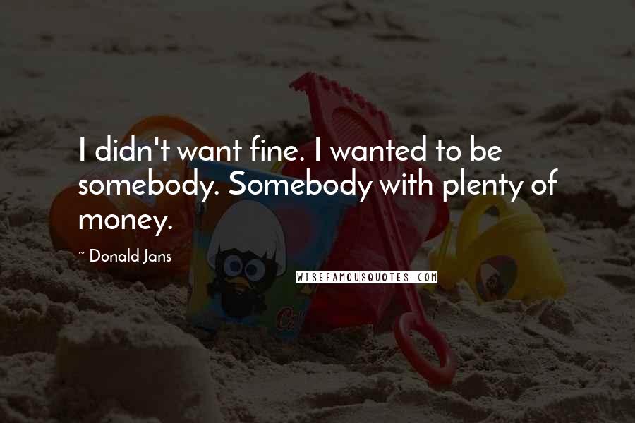 Donald Jans Quotes: I didn't want fine. I wanted to be somebody. Somebody with plenty of money.