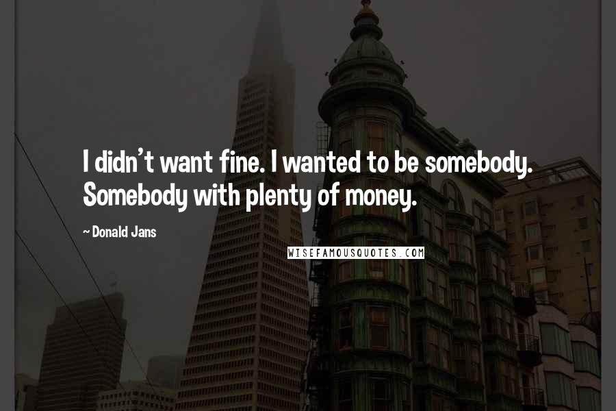 Donald Jans Quotes: I didn't want fine. I wanted to be somebody. Somebody with plenty of money.