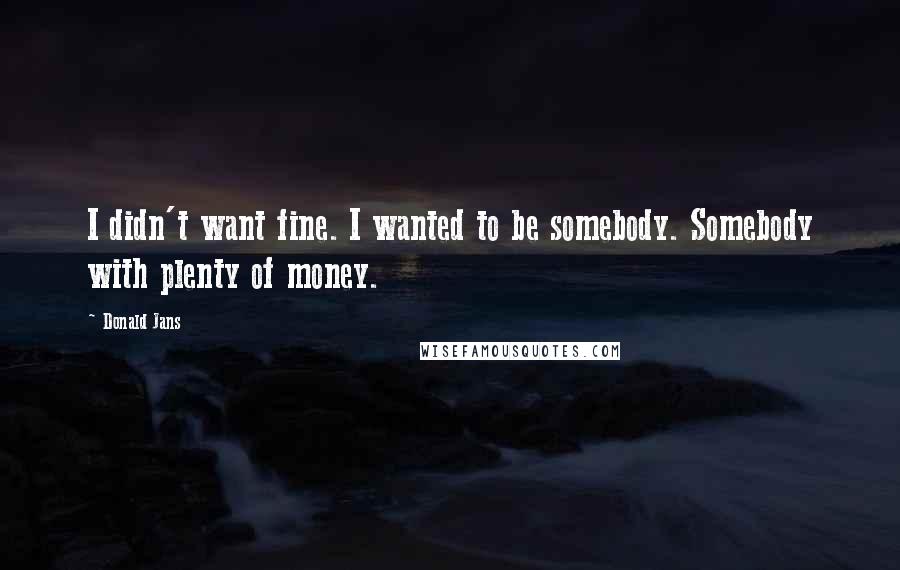 Donald Jans Quotes: I didn't want fine. I wanted to be somebody. Somebody with plenty of money.