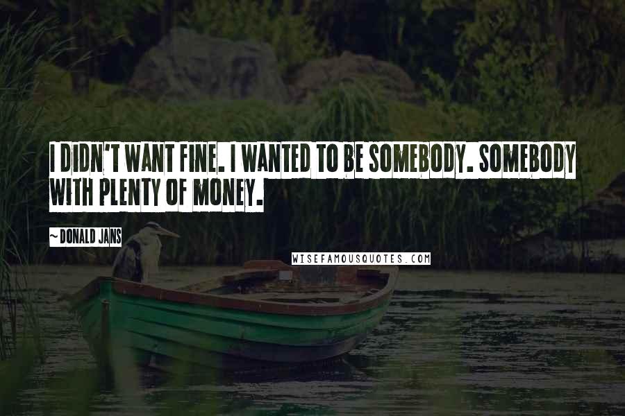 Donald Jans Quotes: I didn't want fine. I wanted to be somebody. Somebody with plenty of money.