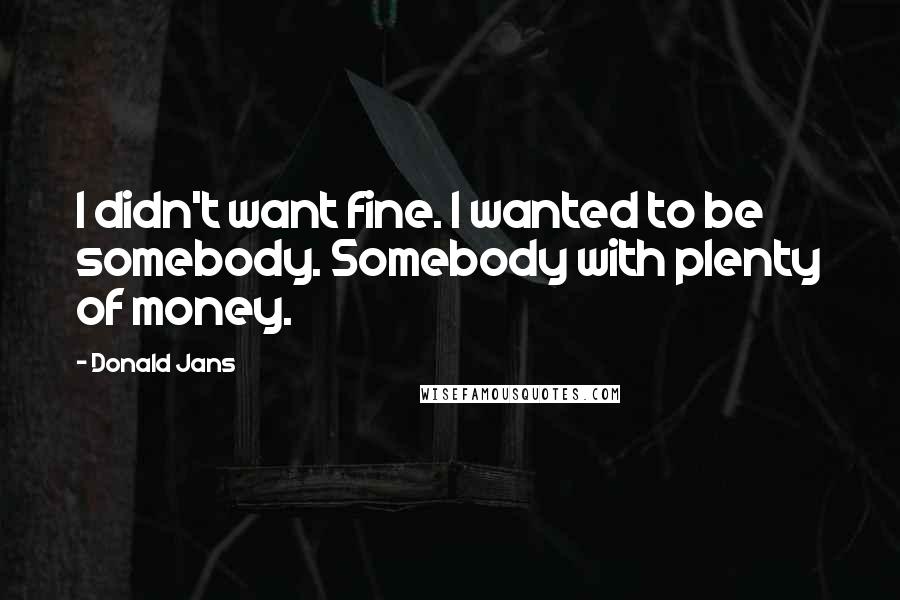 Donald Jans Quotes: I didn't want fine. I wanted to be somebody. Somebody with plenty of money.