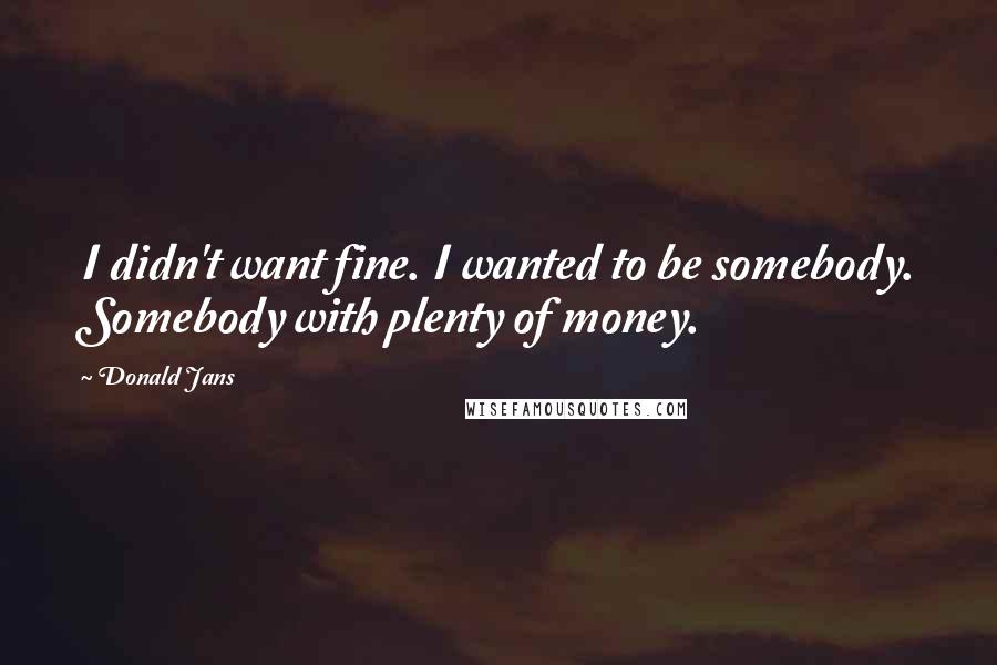 Donald Jans Quotes: I didn't want fine. I wanted to be somebody. Somebody with plenty of money.