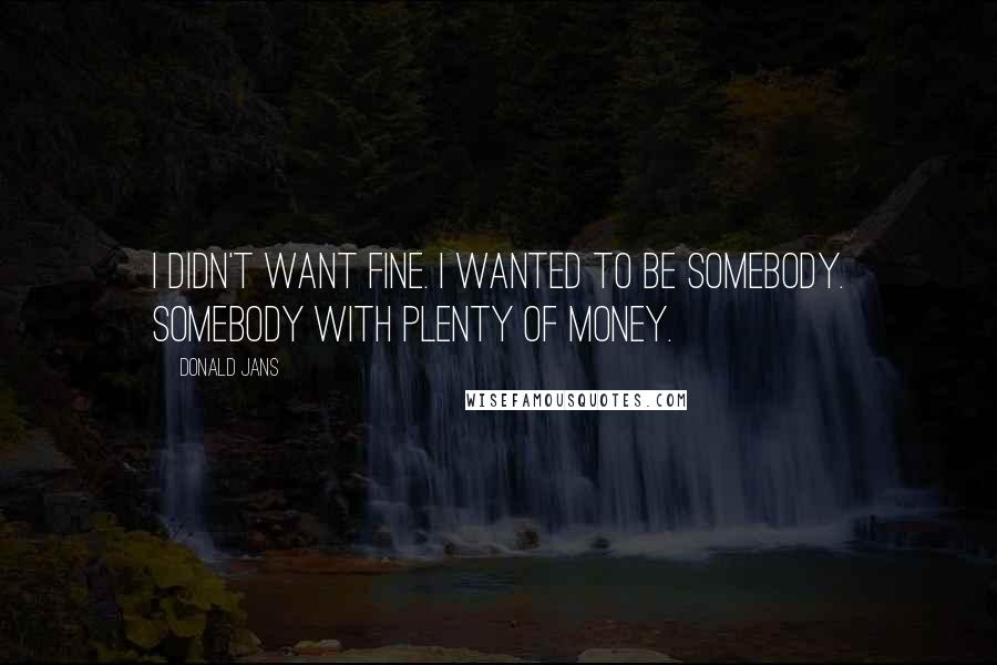 Donald Jans Quotes: I didn't want fine. I wanted to be somebody. Somebody with plenty of money.