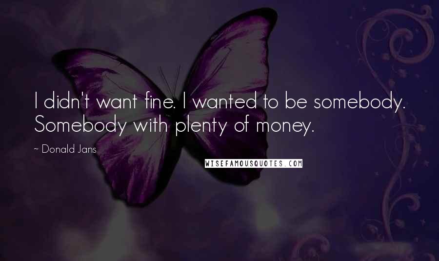 Donald Jans Quotes: I didn't want fine. I wanted to be somebody. Somebody with plenty of money.