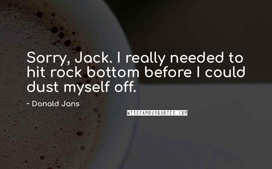 Donald Jans Quotes: Sorry, Jack. I really needed to hit rock bottom before I could dust myself off.