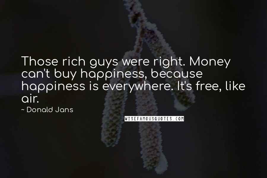 Donald Jans Quotes: Those rich guys were right. Money can't buy happiness, because happiness is everywhere. It's free, like air.