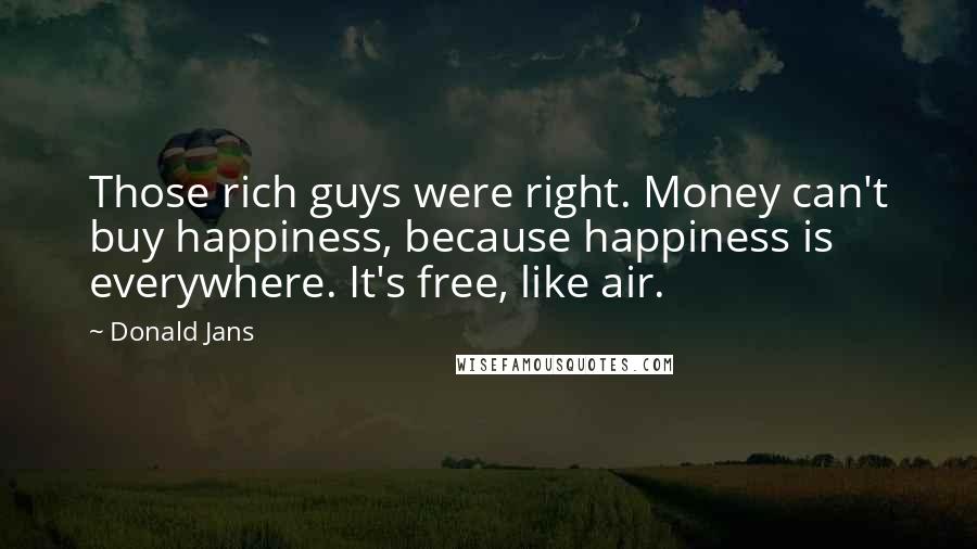 Donald Jans Quotes: Those rich guys were right. Money can't buy happiness, because happiness is everywhere. It's free, like air.