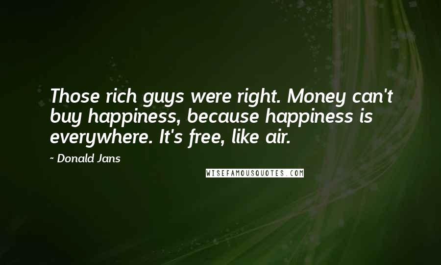 Donald Jans Quotes: Those rich guys were right. Money can't buy happiness, because happiness is everywhere. It's free, like air.