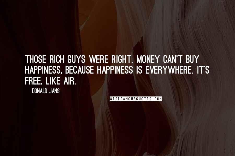 Donald Jans Quotes: Those rich guys were right. Money can't buy happiness, because happiness is everywhere. It's free, like air.