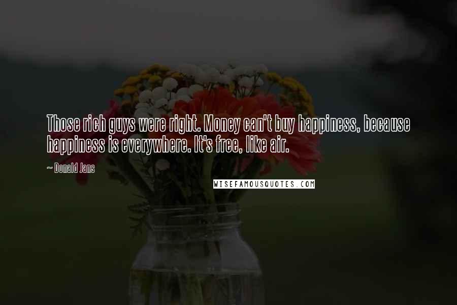 Donald Jans Quotes: Those rich guys were right. Money can't buy happiness, because happiness is everywhere. It's free, like air.