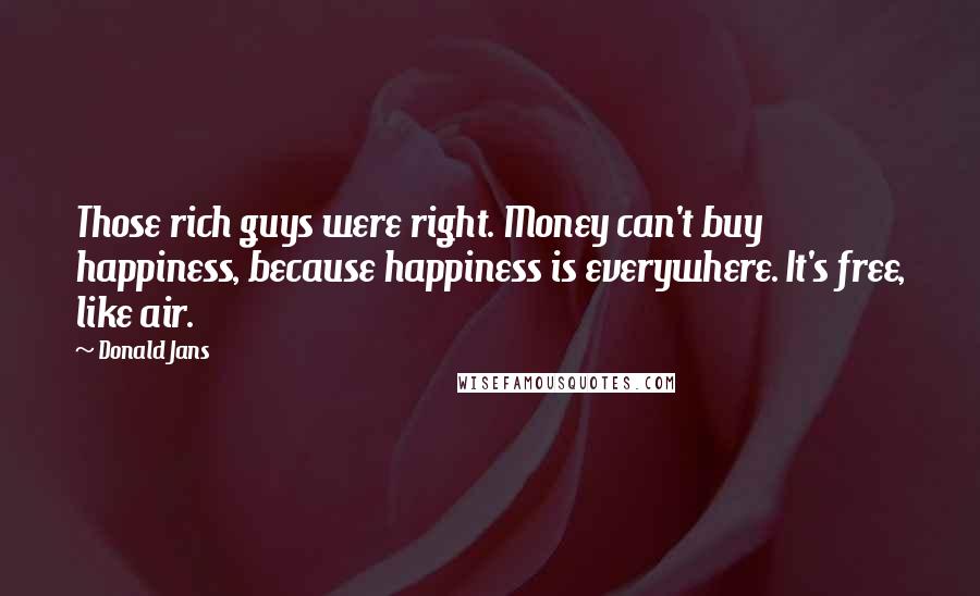 Donald Jans Quotes: Those rich guys were right. Money can't buy happiness, because happiness is everywhere. It's free, like air.