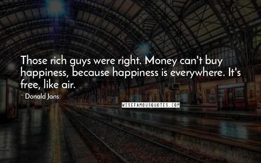 Donald Jans Quotes: Those rich guys were right. Money can't buy happiness, because happiness is everywhere. It's free, like air.