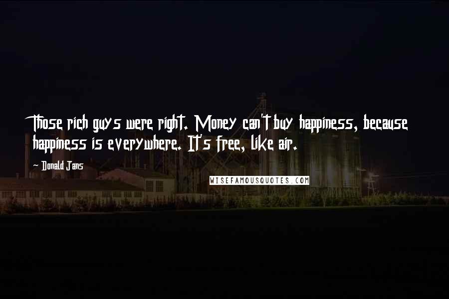 Donald Jans Quotes: Those rich guys were right. Money can't buy happiness, because happiness is everywhere. It's free, like air.