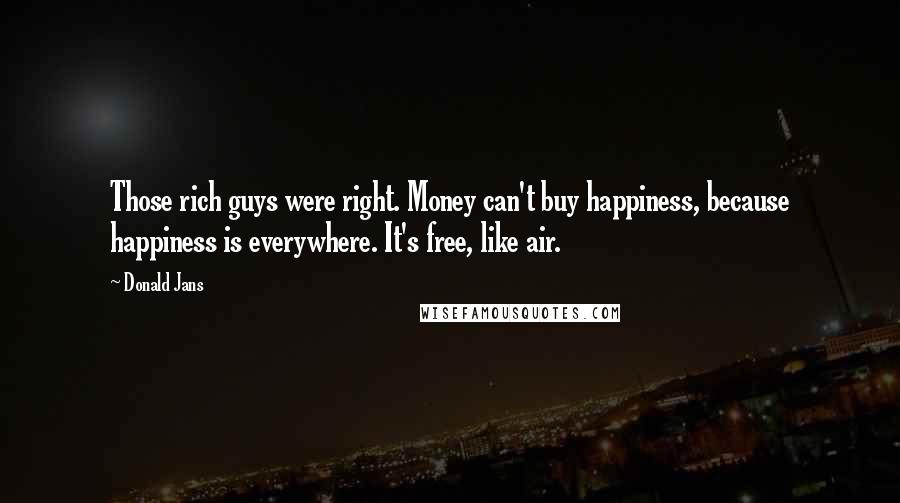 Donald Jans Quotes: Those rich guys were right. Money can't buy happiness, because happiness is everywhere. It's free, like air.