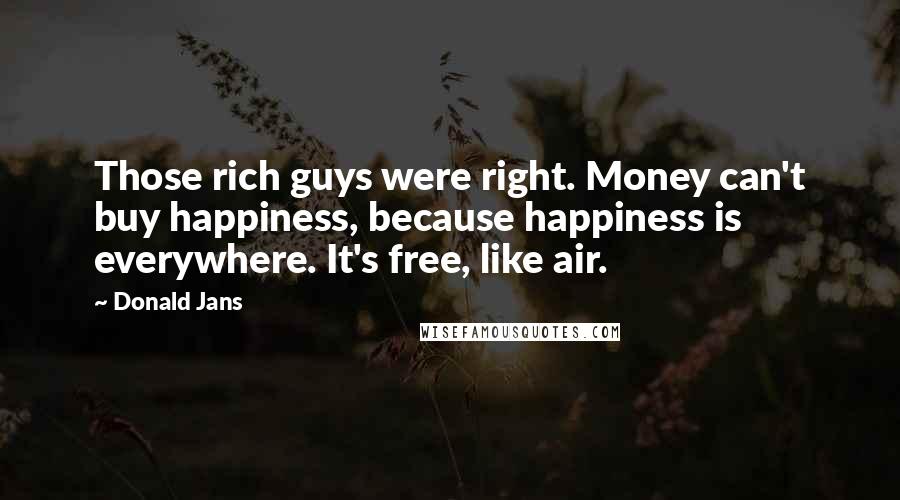 Donald Jans Quotes: Those rich guys were right. Money can't buy happiness, because happiness is everywhere. It's free, like air.