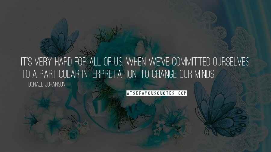 Donald Johanson Quotes: It's very hard for all of us, when we've committed ourselves to a particular interpretation, to change our minds.