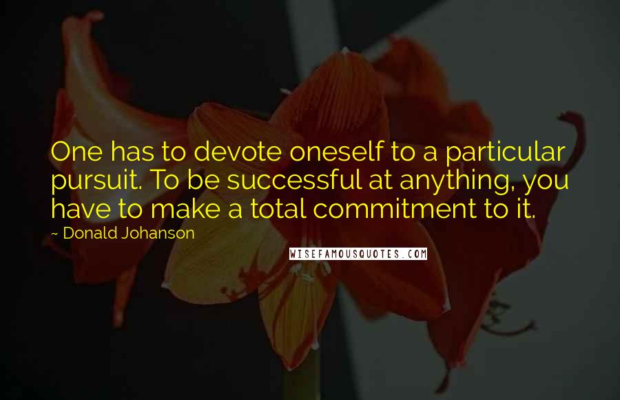Donald Johanson Quotes: One has to devote oneself to a particular pursuit. To be successful at anything, you have to make a total commitment to it.