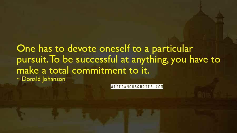 Donald Johanson Quotes: One has to devote oneself to a particular pursuit. To be successful at anything, you have to make a total commitment to it.