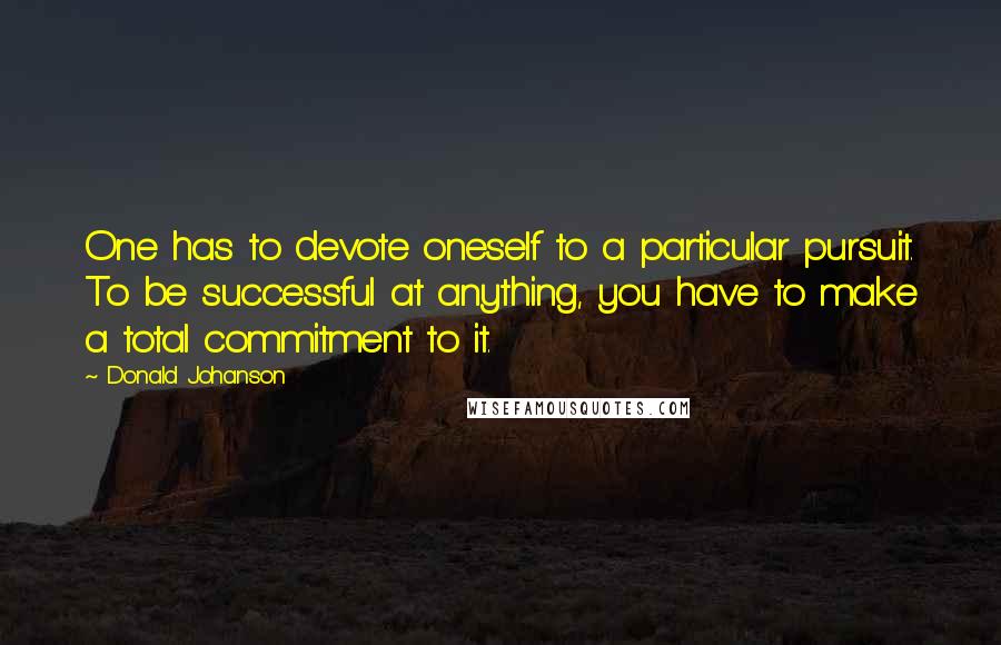 Donald Johanson Quotes: One has to devote oneself to a particular pursuit. To be successful at anything, you have to make a total commitment to it.