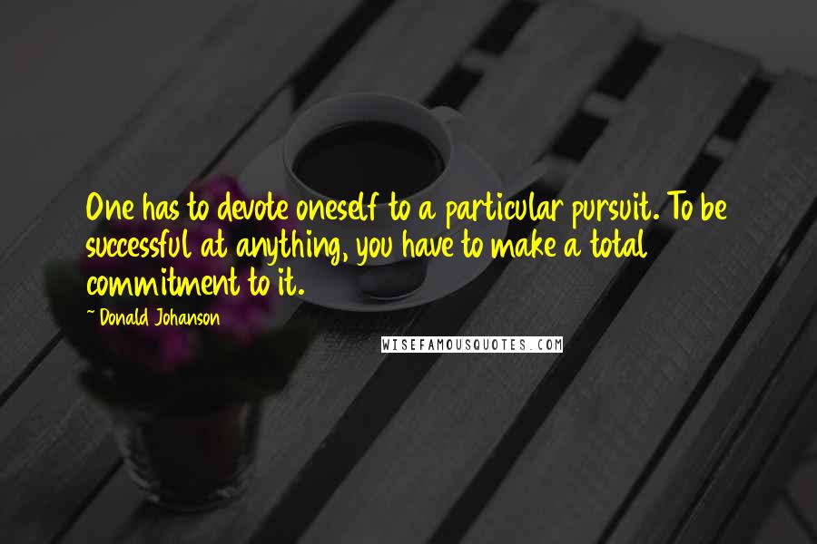 Donald Johanson Quotes: One has to devote oneself to a particular pursuit. To be successful at anything, you have to make a total commitment to it.