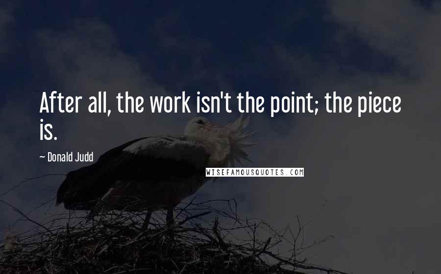 Donald Judd Quotes: After all, the work isn't the point; the piece is.