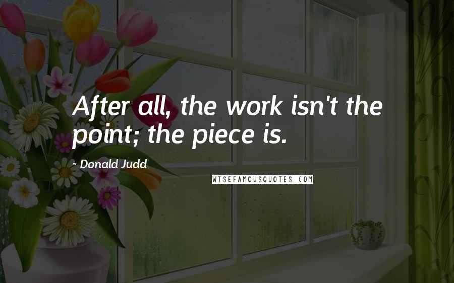 Donald Judd Quotes: After all, the work isn't the point; the piece is.