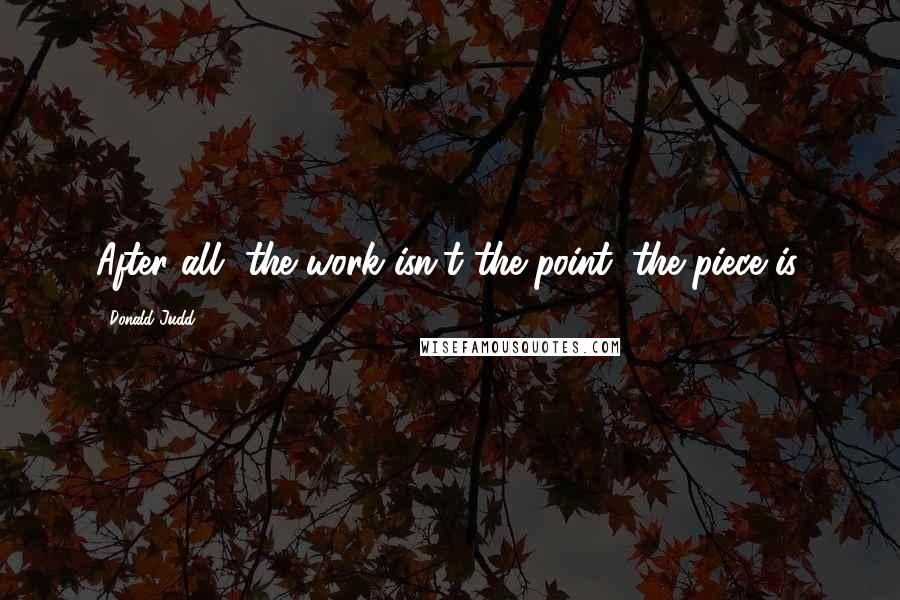 Donald Judd Quotes: After all, the work isn't the point; the piece is.