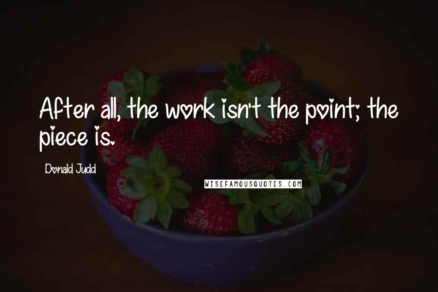 Donald Judd Quotes: After all, the work isn't the point; the piece is.