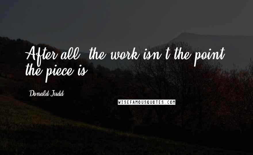 Donald Judd Quotes: After all, the work isn't the point; the piece is.