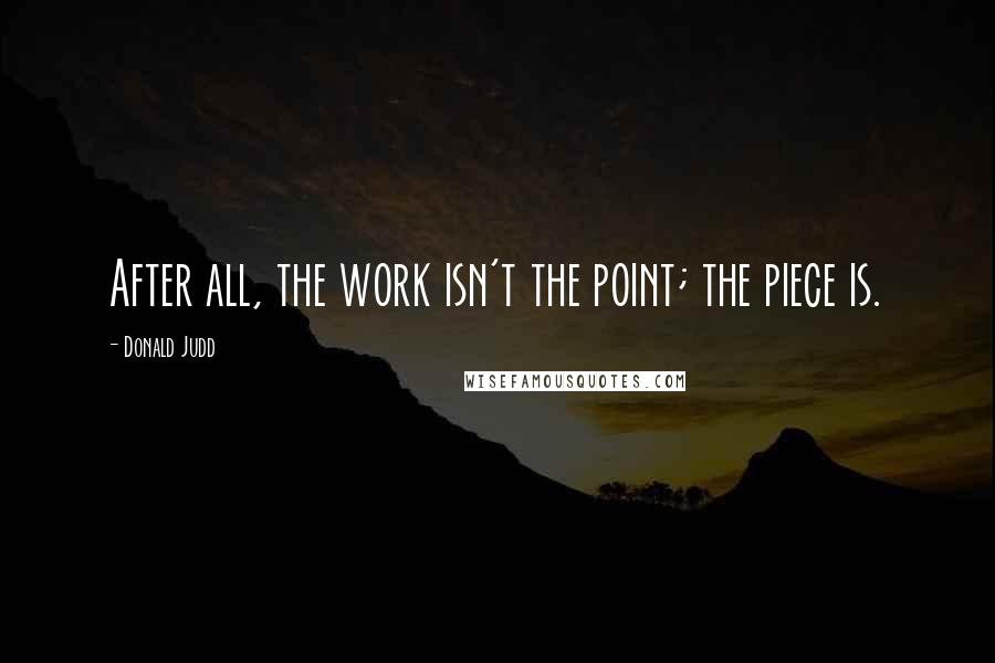 Donald Judd Quotes: After all, the work isn't the point; the piece is.