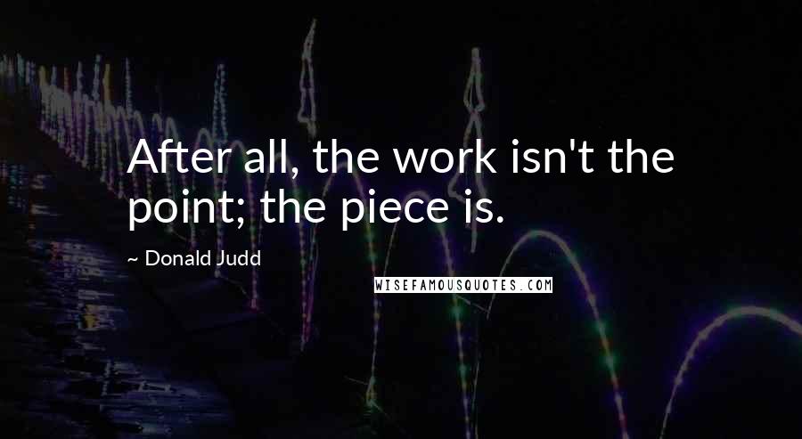 Donald Judd Quotes: After all, the work isn't the point; the piece is.