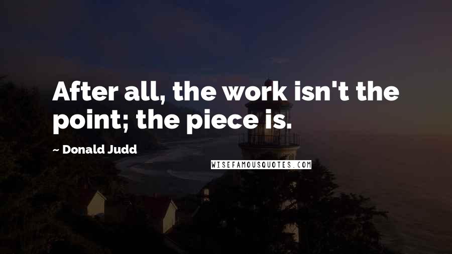 Donald Judd Quotes: After all, the work isn't the point; the piece is.