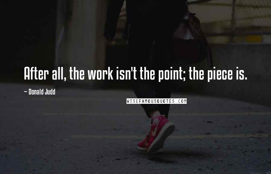 Donald Judd Quotes: After all, the work isn't the point; the piece is.